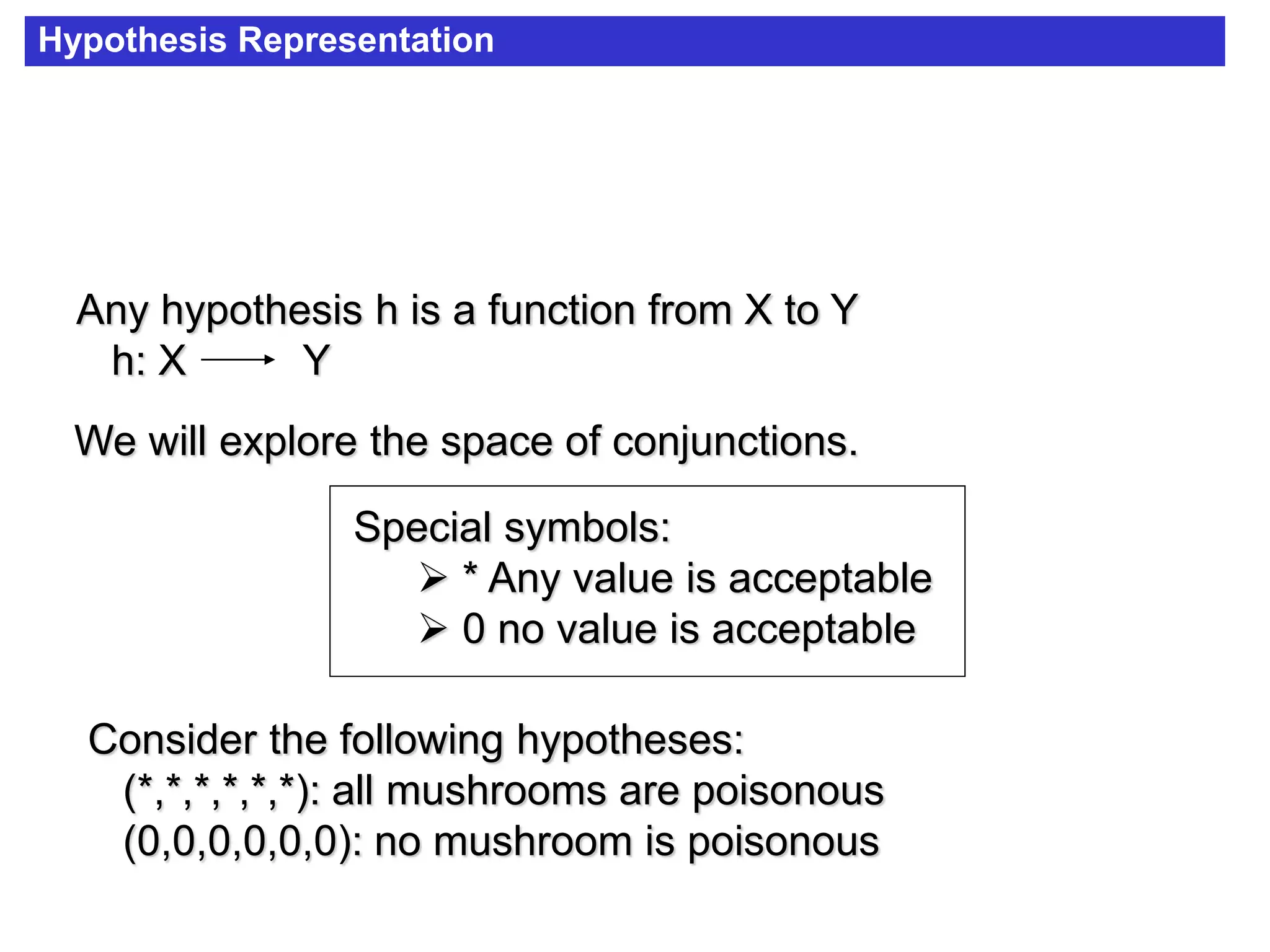 Hypothesis Representation
Consider the following hypotheses:
(*,*,*,*,*,*): all mushrooms are poisonous
(0,0,0,0,0,0): no mushroom is poisonous
Special symbols:
 * Any value is acceptable
 0 no value is acceptable
Any hypothesis h is a function from X to Y
h: X Y
We will explore the space of conjunctions.
 