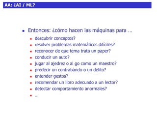 10AA: ¿AI / ML?
 Entonces: ¿cómo hacen las máquinas para …
 descubrir conceptos?
 resolver problemas matemáticos difíciles?
 reconocer de que tema trata un paper?
 conducir un auto?
 jugar al ajedrez o al go como un maestro?
 predecir un contrabando o un delito?
 entender gestos?
 recomendar un libro adecuado a un lector?
 detectar comportamiento anormales?
 …
 