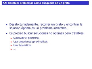 AA: Resolver problemas como búsqueda en un grafo
 Desafortunadamente, recorrer un grafo y encontrar la
solución óptima es un problema intratable.
 Es preciso buscar soluciones no óptimas pero tratables:
 Subdividir el problema.
 Usar algoritmos aproximativos.
 Usar heurísticas.
 …
 