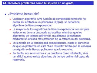 AA: Resolver problemas como búsqueda en un grafo
 ¿Problema intratable?
 Cualquier algoritmo cuya función de complejidad temporal no
pueda ser acotada a un polinomio O(p(n)), se denomina
algoritmo de tiempo exponencial.
 La mayoría de los algoritmos de tiempo exponencial son simples
variaciones de una búsqueda exhaustiva, mientras que los
algoritmos de tiempo polinomial, usualmente se obtienen
mediante un análisis más profundo de la estructura del problema.
 En la teoría de la complejidad computacional, existe el consenso
de que un problema no está "bien resuelto" hasta que se conozca
un algoritmo de tiempo polinomial que lo resuelva.
 Por tanto, nos referiremos a un problema como intratable, si es
tan difícil que no existe algoritmo de tiempo polinomial capaz de
resolverlo.
 