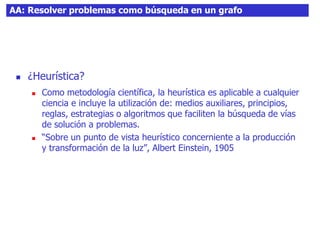 AA: Resolver problemas como búsqueda en un grafo
 ¿Heurística?
 Como metodología científica, la heurística es aplicable a cualquier
ciencia e incluye la utilización de: medios auxiliares, principios,
reglas, estrategias o algoritmos que faciliten la búsqueda de vías
de solución a problemas.
 “Sobre un punto de vista heurístico concerniente a la producción
y transformación de la luz”, Albert Einstein, 1905
 