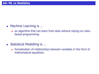 AA: ML vs Statistics
 Machine Learning is …
 an algorithm that can learn from data without relying on rules-
based programming.
 Statistical Modelling is …
 formalization of relationships between variables in the form of
mathematical equations.
 