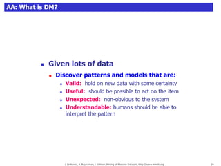 24
 Given lots of data
 Discover patterns and models that are:
 Valid: hold on new data with some certainty
 Useful: should be possible to act on the item
 Unexpected: non-obvious to the system
 Understandable: humans should be able to
interpret the pattern
J. Leskovec, A. Rajaraman, J. Ullman: Mining of Massive Datasets, http://www.mmds.org 24
AA: What is DM?
 
