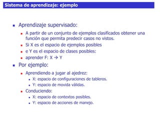34Sistema de aprendizaje: ejemplo
 Aprendizaje supervisado:
 A partir de un conjunto de ejemplos clasificados obtener una
función que permita predecir casos no vistos.
 Si X es el espacio de ejemplos posibles
 e Y es el espacio de clases posibles:
 aprender F: X  Y
 Por ejemplo:
 Aprendiendo a jugar al ajedrez:
 X: espacio de configuraciones de tableros.
 Y: espacio de movida válidas.
 Conduciendo:
 X: espacio de contextos posibles.
 Y: espacio de acciones de manejo.
 