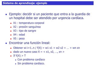 35Sistema de aprendizaje: ejemplo
 Ejemplo: decidir si un paciente que entra a la guardia de
un hospital debe ser atendido por urgencia cardíaca.
 X1 : temperatura corporal
 X2 : presión sanguínea
 X3 : tipo de sangre
 X4 : edad
 X5 : peso
 Encontrar una función lineal:
 Obtener wi i=1..n / f(X) = w1 x1 + w2 x2 + … + wn xn
 dado un nuevo caso X = < x1, x2, …, xn >
 If f(X) > T
 Con problema cardíaco
 Sin problema cardíaco.
 