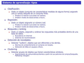 36Sistema de aprendizaje: tipos
 Clasificación:
 Dado un objeto (conjunto de características medidas de alguna forma) asignarle
una (o varias) etiqueta de un conjunto finito.
 Predecir la relación euro-dolar de mañana.
 Predecir niveles de stock/ventas a futuro.
 Regresión:
 Dado un objeto asignarle un número real.
 Predecir la relación euro-dolar de mañana.
 Predecir niveles de stock/ventas a futuro.
 Búsqueda y ranking
 Dado un objeto, asignarle y ordenar las respuestas más probables dentro de una
base de datos.
 Buscadores en Internet
 Sistemas de recomendación
 Detección de novedades:
 Detectar "outliers", objetos que son diferentes a los demás.
 Alarmas de comportamiento en compras con tarjeta.
 Detección de fallas en equipos críticos.
 Clustering
 Detectar grupos de objetos que tienen características similares.
 Segmentación de consumidores/clientes a partir de sus patrones de compra/búsqueda.
Marketing "dirigido".
 