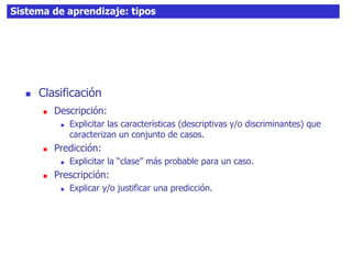 37Sistema de aprendizaje: tipos
 Clasificación
 Descripción:
 Explicitar las características (descriptivas y/o discriminantes) que
caracterizan un conjunto de casos.
 Predicción:
 Explicitar la “clase” más probable para un caso.
 Prescripción:
 Explicar y/o justificar una predicción.
 
