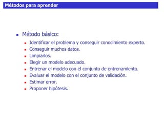 Métodos para aprender
 Método básico:
 Identificar el problema y conseguir conocimiento experto.
 Conseguir muchos datos.
 Limpiarlos.
 Elegir un modelo adecuado.
 Entrenar el modelo con el conjunto de entrenamiento.
 Evaluar el modelo con el conjunto de validación.
 Estimar error.
 Proponer hipótesis.
 