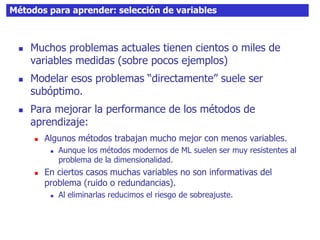 Métodos para aprender: selección de variables
 Muchos problemas actuales tienen cientos o miles de
variables medidas (sobre pocos ejemplos)
 Modelar esos problemas “directamente” suele ser
subóptimo.
 Para mejorar la performance de los métodos de
aprendizaje:
 Algunos métodos trabajan mucho mejor con menos variables.
 Aunque los métodos modernos de ML suelen ser muy resistentes al
problema de la dimensionalidad.
 En ciertos casos muchas variables no son informativas del
problema (ruido o redundancias).
 Al eliminarlas reducimos el riesgo de sobreajuste.
 
