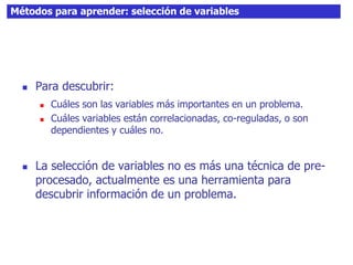 Métodos para aprender: selección de variables
 Para descubrir:
 Cuáles son las variables más importantes en un problema.
 Cuáles variables están correlacionadas, co-reguladas, o son
dependientes y cuáles no.
 La selección de variables no es más una técnica de pre-
procesado, actualmente es una herramienta para
descubrir información de un problema.
 