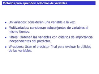 Métodos para aprender: selección de variables
 Univariados: consideran una variable a la vez.
 Multivariados: consideran subconjuntos de variables al
mismo tiempo.
 Filtros: Ordenan las variables con criterios de importancia
independientes del predictor.
 Wrappers: Usan el predictor final para evaluar la utilidad
de las variables.
 