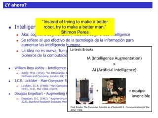 ¿Y ahora?
 Intelligence amplification (IA)
 Aka: cognitive augmentation, machine augmented intelligence
 Se refiere al uso efectivo de la tecnología de la información para
aumentar las inteligencia humana.
 La idea no es nueva, fue propuesta inicialmente en los 50-60 por los
pioneros de la computación y la “cibernética”.
 William Ross Ashby - Intelligence Amplification
 Ashby, W.R. (1956): “An Introduction to Cybernetics”. Chapman and Hall, London, UK, 1956. Reprinted,
Methuen and Company, London, UK, 1964. (PDF)
 J.C.R. Licklider - Man-Computer Symbiosis
 Licklider, J.C.R. (1960): "Man-Computer Symbiosis", IRE Transactions on Human Factors in Electronics, vol.
HFE-1, 4-11, Mar 1960. (Eprint)
 Douglas Engelbart - Augmenting Human Intellect
 Engelbart, D.C. (1962): “Augmenting Human Intellect: A Conceptual Framework”, Summary Report AFOSR-
3233, Stanford Research Institute, Menlo Park, CA, October 1962.
“Instead of trying to make a better
robot, try to make a better man.”
Shimon Peres
 