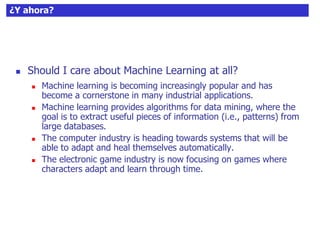 57¿Y ahora?
 Should I care about Machine Learning at all?
 Machine learning is becoming increasingly popular and has
become a cornerstone in many industrial applications.
 Machine learning provides algorithms for data mining, where the
goal is to extract useful pieces of information (i.e., patterns) from
large databases.
 The computer industry is heading towards systems that will be
able to adapt and heal themselves automatically.
 The electronic game industry is now focusing on games where
characters adapt and learn through time.
 