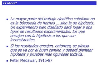 59¿Y ahora?
 La mayor parte del trabajo científico cotidiano no
es la búsqueda de hechos … sino la de hipótesis.
Un experimento bien diseñado dará lugar a dos
tipos de resultados experimentales: los que
encajan con la hipótesis o los que son
inconsistentes.
 Si los resultados encajan, entonces, se piensa
que se va por el buen camino y deberá plantear
hipótesis y pruebas más rigurosas todavía.
 Peter Medawar, 1915-87
 