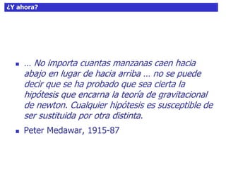 60¿Y ahora?
 … No importa cuantas manzanas caen hacia
abajo en lugar de hacia arriba … no se puede
decir que se ha probado que sea cierta la
hipótesis que encarna la teoría de gravitacional
de newton. Cualquier hipótesis es susceptible de
ser sustituida por otra distinta.
 Peter Medawar, 1915-87
 