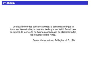 ¿Y ahora?
Lo disuadieron dos consideraciones: la conciencia de que la
tarea era interminable, la conciencia de que era inútil. Pensó que
en la hora de la muerte no habría acabado aún de clasificar todos
los recuerdos de la niñez.
Funes el memorioso, Artilugios, JLB, 1944.
 