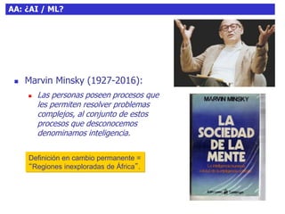 8AA: ¿AI / ML?
 Marvin Minsky (1927-2016):
 Las personas poseen procesos que
les permiten resolver problemas
complejos, al conjunto de estos
procesos que desconocemos
denominamos inteligencia.
Definición en cambio permanente =
“Regiones inexploradas de África”.
 