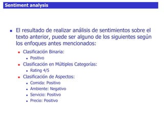 Sentiment analysis
 El resultado de realizar análisis de sentimientos sobre el
texto anterior, puede ser alguno de los siguientes según
los enfoques antes mencionados:
 Clasificación Binaria:
 Positivo
 Clasificación en Múltiples Categorías:
 Rating 4/5
 Clasificación de Aspectos:
 Comida: Positivo
 Ambiente: Negativo
 Servicio: Positivo
 Precio: Positivo
 
