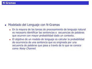 N-Gramas
 Modelado del Lenguaje con N-Gramas
 En la mayora de las tareas de procesamiento de lenguaje natural
es necesario identificar las sentencias o secuencias de palabras
que ocurren con mayor probabilidad dado un contexto.
 El objetivo de un modelo de lenguaje es calcular la probabilidad
de ocurrencia de una sentencia que es originada por una
secuencia de palabras que pasa a través de lo que se conoce
como Noisy Channel.
 