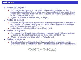 N-Gramas
 Modelo de Unigrama
 El modelo de Unigrama es el caso trivial de la premisa de Markov, es decir,
aproxima la probabilidad de una palabra con la probabilidad de ocurrencia de esa
palabra en el corpus de datos y sin tener en cuenta las palabras que la preceden,
es decir, considerando N = 0.
 P(ojos | lo esencial es invisible a los) = P(ojos)
 Modelo de Bigrama
 El modelo de Bigrama utiliza la premisa de Markov para aproximar la probabilidad
de una palabra con la probabilidad de ocurrencia de esa palabra dada la palabra
anterior, es decir, considerando N = 1.
 P(ojos | lo esencial es invisible a los) = P(ojos | los)
 Modelo de Trigrama
 El mismo modelo descripto para unigramas y bigramas puede utilizarse teniendo
en cuenta las dos palabras anteriores, es decir, considerando N = 2.
 P(ojos | lo esencial es invisible a los) = P(ojos | a los)
 Modelo de N-grama
 Generalizando los modelos anteriores, la probabilidad de una palabra puede
aproximarse como la probabilidad de una palabra dadas las N palabras anteriores.
 