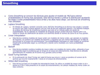 Smoothing
 Como Smoothing se conocen las técnicas para ajustar el modelo de MLE para estimar
probabilidades en forma mas apropiada. Esta técnica tiende a unificar la distribución ajustando
las bajas o nulas probabilidades hacia arriba y las altas hacia abajo. Las técnicas de smoothing
mas utilizadas.
 Laplace Smoothing
 El método de Laplace, también conocido como Add-One Smoothing es la técnica mas simple y consiste
en asumir que cada n-grama aparece una vez mas de las que realmente aparece. Los distintos trabajos
de análisis de técnicas de Smoothing muestran que este es un método pobre de ajuste de
probabilidades. No es utilizado en modelado de lenguaje porque existen técnicas mejores pero s se
utiliza en tareas de clasificación de textos o en dominios donde el numero de ceros no es muy grande.
 Linear Interpolation
 Esta técnica combina modelos de mayor orden con modelos de menor orden, por ejemplo en modelos
de trigrama, se combina con modelos de bigrama y unigrama que son menos afectados por la falta de
ocurrencias en el corpus de entrenamiento. Las probabilidades estimadas en cada modelo se combinan
linealmente ponderadas según su contribución y dando como resultado una nueva probabilidad
estimada.
 Backoff
 Esta técnica también combina modelos de mayor orden con modelos de menor orden, utilizando el que
corresponda según la evidencia que se tenga en el corpus de entrenamiento. Esta técnica es utilizada
generalmente en modelos de N-Grama muy grandes como la Web.
 Good-Turing Estimate
 En la estimación de Good Turing, por cada N-Grama que ocurre r veces se pondera el numero de N-
gramas que ocurren exactamente r veces en el corpus de entrenamiento.
 Witten-Bell Smoothing
 Esta técnica se basa en el modelo de interpolación lineal. Se utiliza un modelo de mayor orden si el n-
grama wi i􀀀N+1 esta presente en el corpus de entrenamiento y se utilizan modelos de menor orden en
caso contrario.
 