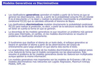 Modelos Generativos vs Discriminativos
 Los clasificadores generativos aprenden el modelo a partir de la forma en que se
generan las observaciones, esto es, a partir de la probabilidad conjunta P(C,D) (donde
D es el documento y C la clase) y realizan la predicción maximizando la probabilidad
condicional P(C|D) que es calculada utilizando el teorema de Bayes.
 Los clasificadores discriminativos modelan directamente la probabilidad condicional
P(C|D) para realizar la predicción, es decir, a partir de la estructura oculta de los datos
sin tener en cuenta la forma en que se generan.
 La desventaja de los modelos generativos es que resuelven un problema más general
como paso intermedio, en cambio, en los modelos discriminativos se resuelve el
problema de clasificación directamente.
 Si tuviéramos que clasificar el idioma de un texto dado, el enfoque generativo se
basará en aprender el idioma a partir de las observaciones del corpus de
entrenamiento para luego predecir en que idioma esta escrito el texto.
 La característica más importante de los modelos discriminativos es que asignan pesos
a los features de forma que el modelo corresponda con las observaciones. Esto
resuelve el problema de los modelos generativos donde los features son multiplicados
aunque aporten la misma información.
 Los modelos generativos mas importantes son los modelos de N-Gramas y NB y los
modelos discriminativos mas relevantes son Logistic Regression, Maximum Entropy
Models, SVM, etc.
 