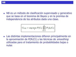 NB
 NB es un método de clasificación supervisado y generativo
que se basa en el teorema de Bayes y en la premisa de
independencia de los atributos dada una clase.
 Las distintas implementaciones difieren principalmente en
la aproximación de P(fk|Ci) y las técnicas de smoothing
utilizadas para el tratamiento de probabilidades bajas o
nulas
 