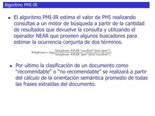 Algoritmo PMI-IR
 El algoritmo PMI-IR estima el valor de PMI realizando
consultas a un motor de búsqueda a partir de la cantidad
de resultados que devuelve la consulta y utilizando el
operador NEAR que proveen algunos buscadores para
estimar la ocurrencia conjunta de dos términos.
 Por ultimo la clasificación de un documento como
“recomendable" o “no recomendable" se realizará a partir
del cálculo de la orientación semántica promedio de todas
las frases extraídas del documento.
 
