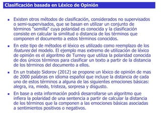 Clasificación basada en Léxico de Opinión
 Existen otros métodos de clasificación, considerados no supervisados
o semi-supervisados, que se basan en utilizar un conjunto de
términos “semilla“ cuya polaridad es conocida y la clasificación
consiste en calcular la similitud o distancia de los términos que
componen el documento a estos términos conocidos.
 En este tipo de métodos el léxico es utilizado como reemplazo de los
features del modelo. El ejemplo mas extremo de utilización de léxico
de opinión es el algoritmo de Turney que utiliza la polaridad conocida
de dos únicos términos para clasificar un texto a partir de la distancia
de los términos del documento a ellos.
 En un trabajo Sidorov (2012) se propone un léxico de opinión de mas
de 2000 palabras en idioma español que incluye la distancia de cada
uno de estos términos a alguna de las siguientes emociones básicas:
alegra, ira, miedo, tristeza, sorpresa y disgusto.
 En base a esta información podrá desarrollarse un algoritmo que
infiera la polaridad de una sentencia a partir de calcular la distancia
de los términos que la componen a las emociones básicas asociadas
a sentimientos positivos o negativos.
 