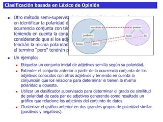 Clasificación basada en Léxico de Opinión
 Otro método semi-supervisado basado en léxico de opinión consiste
en identificar la polaridad de los adjetivos de un texto a partir de la
ocurrencia conjunta con términos cuya polaridad es conocida y
teniendo en cuenta la conjunción que los relaciona, es decir,
considerando que si los adjetivos están conectados por el termino “y"
tendrán la misma polaridad mientras que si aparecen conectados por
el termino “pero" tendrán polaridad opuesta.
 Un ejemplo:
 Etiquetar un conjunto inicial de adjetivos semilla según su polaridad.
 Extender el conjunto anterior a partir de la ocurrencia conjunta de los
adjetivos conocidos con otros adjetivos y teniendo en cuenta la
conjunción que los relaciona para determinar si tienen la misma
polaridad u opuesta.
 Utilizar un clasificador supervisado para determinar el grado de similitud
de polaridad de cada par de adjetivos generando como resultado un
gráfico que relacione los adjetivos del conjunto de datos.
 Clusterizar el gráfico anterior en dos grandes grupos de polaridad similar
(positivos y negativos).
 