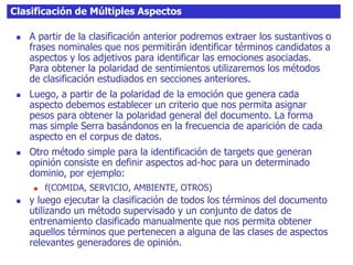 Clasificación de Múltiples Aspectos
 A partir de la clasificación anterior podremos extraer los sustantivos o
frases nominales que nos permitirán identificar términos candidatos a
aspectos y los adjetivos para identificar las emociones asociadas.
Para obtener la polaridad de sentimientos utilizaremos los métodos
de clasificación estudiados en secciones anteriores.
 Luego, a partir de la polaridad de la emoción que genera cada
aspecto debemos establecer un criterio que nos permita asignar
pesos para obtener la polaridad general del documento. La forma
mas simple Serra basándonos en la frecuencia de aparición de cada
aspecto en el corpus de datos.
 Otro método simple para la identificación de targets que generan
opinión consiste en definir aspectos ad-hoc para un determinado
dominio, por ejemplo:
 f(COMIDA, SERVICIO, AMBIENTE, OTROS)
 y luego ejecutar la clasificación de todos los términos del documento
utilizando un método supervisado y un conjunto de datos de
entrenamiento clasificado manualmente que nos permita obtener
aquellos términos que pertenecen a alguna de las clases de aspectos
relevantes generadores de opinión.
 