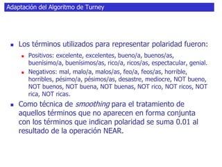 Adaptación del Algoritmo de Turney
 Los términos utilizados para representar polaridad fueron:
 Positivos: excelente, excelentes, bueno/a, buenos/as,
buenísimo/a, buenísimos/as, rico/a, ricos/as, espectacular, genial.
 Negativos: mal, malo/a, malos/as, feo/a, feos/as, horrible,
horribles, pésimo/a, pésimos/as, desastre, mediocre, NOT bueno,
NOT buenos, NOT buena, NOT buenas, NOT rico, NOT ricos, NOT
rica, NOT ricas.
 Como técnica de smoothing para el tratamiento de
aquellos términos que no aparecen en forma conjunta
con los términos que indican polaridad se suma 0.01 al
resultado de la operación NEAR.
 