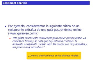 Sentiment analysis
 Por ejemplo, consideremos la siguiente crítica de un
restaurante extraída de una guía gastronómica online
(www.guiaoleo.com):
 “Me gusta mucho este restaurante para comer comida árabe. La
comida es fresca y se nota que hay rotación continua. El
ambiente es bastante ruidoso pero los mozos son muy amables y
los precios muy accesibles."
¿Cómo lo clasificaríamos en los distintos niveles?
 