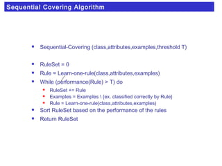 Sequential Covering Algorithm
 Sequential-Covering (class,attributes,examples,threshold T)
 RuleSet = 0
 Rule = Learn-one-rule(class,attributes,examples)
 While (performance(Rule) > T) do
 RuleSet += Rule
 Examples = Examples  {ex. classified correctly by Rule}
 Rule = Learn-one-rule(class,attributes,examples)
 Sort RuleSet based on the performance of the rules
 Return RuleSet
 