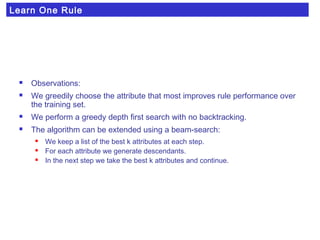 Learn One Rule
 Observations:
 We greedily choose the attribute that most improves rule performance over
the training set.
 We perform a greedy depth first search with no backtracking.
 The algorithm can be extended using a beam-search:
 We keep a list of the best k attributes at each step.
 For each attribute we generate descendants.
 In the next step we take the best k attributes and continue.
 