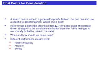 Final Points for Consideration
 A search can be done in a general-to-specific fashion. But one can also use
a specific-to-general fashion. Which one is best?
 Here we use a generate-then-test strategy. How about using an example-
driven strategy like the candidate elimination algorithm? (this last type is
more easily fooled by noise in the data)
 When and how should we prune rules?
 Different performance metrics exist:
 Relative frequency
 Accuracy
 Entropy
 