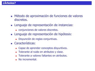¿Árboles?
 Método de aproximación de funciones de valores
discretos.
 Lenguaje de representación de instancias:
 conjunciones de valores discretos.
 Lenguaje de representación de hipótesis:
 Disyunción de reglas conjuntivas.
 Características:
 Capaz de aprender conceptos disyuntivos.
 Tolerante al ruido en atributos y clase.
 Tolerante a valores faltantes en atributos.
 No incremental.
 
