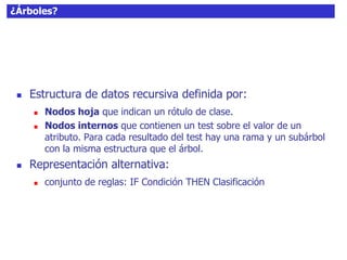 ¿Árboles?
 Estructura de datos recursiva definida por:
 Nodos hoja que indican un rótulo de clase.
 Nodos internos que contienen un test sobre el valor de un
atributo. Para cada resultado del test hay una rama y un subárbol
con la misma estructura que el árbol.
 Representación alternativa:
 conjunto de reglas: IF Condición THEN Clasificación
 
