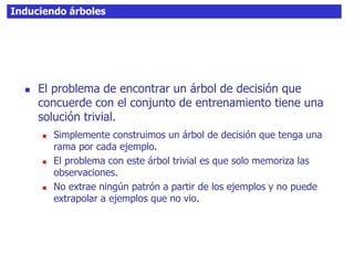 Induciendo árboles
 El problema de encontrar un árbol de decisión que
concuerde con el conjunto de entrenamiento tiene una
solución trivial.
 Simplemente construimos un árbol de decisión que tenga una
rama por cada ejemplo.
 El problema con este árbol trivial es que solo memoriza las
observaciones.
 No extrae ningún patrón a partir de los ejemplos y no puede
extrapolar a ejemplos que no vio.
 