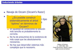 Induciendo árboles
 Navaja de Occam (Occam's Razor)
 El principio de economía o de
parsimonia hace referencia a un tipo
de razonamiento basado en una
premisa muy simple:
 En igualdad de condiciones la solución
más sencilla es probablemente la
correcta.
 No ha de presumirse de la existencia de
más cosas que las absolutamente
necesarias.
 No hay que desarrollar sistemas más
complejos que lo necesario.
William of Ockham
(c. 1280/1288– 349)
Fraile franciscano, filósofo y lógico
inglés oriundo de Ockham
¿Es posible construir
sistemáticamente el árbol
“óptimo” en términos de
Occam?
 