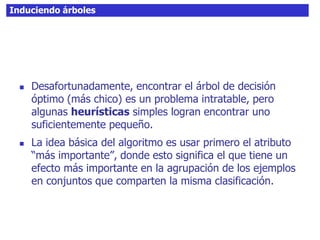 Induciendo árboles
 Desafortunadamente, encontrar el árbol de decisión
óptimo (más chico) es un problema intratable, pero
algunas heurísticas simples logran encontrar uno
suficientemente pequeño.
 La idea básica del algoritmo es usar primero el atributo
“más importante”, donde esto significa el que tiene un
efecto más importante en la agrupación de los ejemplos
en conjuntos que comparten la misma clasificación.
 
