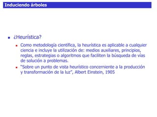 Induciendo árboles
 ¿Heurística?
 Como metodología científica, la heurística es aplicable a cualquier
ciencia e incluye la utilización de: medios auxiliares, principios,
reglas, estrategias o algoritmos que faciliten la búsqueda de vías
de solución a problemas.
 “Sobre un punto de vista heurístico concerniente a la producción
y transformación de la luz”, Albert Einstein, 1905
 