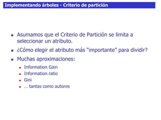 Implementando árboles - Criterio de partición
 Asumamos que el Criterio de Partición se limita a
seleccionar un atributo.
 ¿Cómo elegir el atributo más “importante” para dividir?
 Muchas aproximaciones:
 Information Gain
 Information ratio
 Gini
 … tantas como autores
 