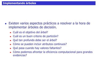 Implementando árboles
 Existen varios aspectos prácticos a resolver a la hora de
implementar árboles de decisión.
 Cuál es el objetivo del árbol?
 Cuál es un buen criterio de partición?
 Qué tan profundo debe ser el árbol?
 Cómo se pueden incluir atributos continuos?
 Qué pasa cuando hay valores faltantes?
 Cómo podemos afrontar la eficiencia computacional para grandes
evidencias?
 