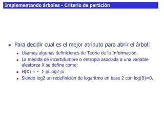 Implementando árboles - Criterio de partición
 Para decidir cual es el mejor atributo para abrir el árbol:
 Usamos algunas definiciones de Teoría de la Información.
 La medida de incertidumbre o entropía asociada a una variable
aleatorea X se define como:
 H(X) = - Σ pi log2 pi
 Siendo log2 un redefinición de logaritmo en base 2 con log(0)=0.
 