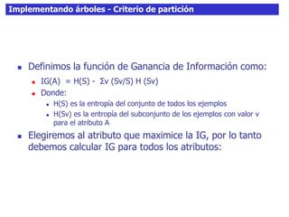 Implementando árboles - Criterio de partición
 Definimos la función de Ganancia de Información como:
 IG(A) = H(S) - Σv (Sv/S) H (Sv)
 Donde:
 H(S) es la entropía del conjunto de todos los ejemplos
 H(Sv) es la entropía del subconjunto de los ejemplos con valor v
para el atributo A
 Elegiremos al atributo que maximice la IG, por lo tanto
debemos calcular IG para todos los atributos:
 