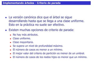 Implementando árboles - Criterio de parada
 La versión canónica dice que el árbol se sigue
desarrollando hasta que se llega a una clase uniforme.
Esto en la práctica no suele ser efectivo.
 Existen muchas opciones de criterio de parada:
 No hay más atributos.
 Clase uniforme.
 Clase mayoritaria.
 Se supera un nivel de profundidad máximo.
 El número de casos es menor a un mínimo.
 El mejor valor del criterio de partición es menor de un umbral.
 El número de casos de los nodos hijos es menor que un mínimo.
 