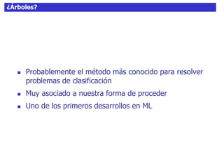 ¿Árboles?
 Probablemente el método más conocido para resolver
problemas de clasificación
 Muy asociado a nuestra forma de proceder
 Uno de los primeros desarrollos en ML
 