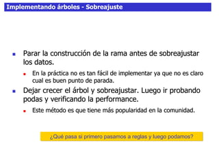 Implementando árboles - Sobreajuste
 Parar la construcción de la rama antes de sobreajustar
los datos.
 En la práctica no es tan fácil de implementar ya que no es claro
cual es buen punto de parada.
 Dejar crecer el árbol y sobreajustar. Luego ir probando
podas y verificando la performance.
 Este método es que tiene más popularidad en la comunidad.
¿Qué pasa si primero pasamos a reglas y luego podamos?
 