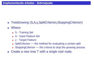 Implementando árboles - Sobreajuste
 TreeGrowing (S,A,y,SplitCriterion,StoppingCriterion)
 Where:
 S - Training Set
 A - Input Feature Set
 y - Target Feature
 SplitCriterion --- the method for evaluating a certain split
 StoppingCriterion --- the criteria to stop the growing process
 Create a new tree T with a single root node.
 